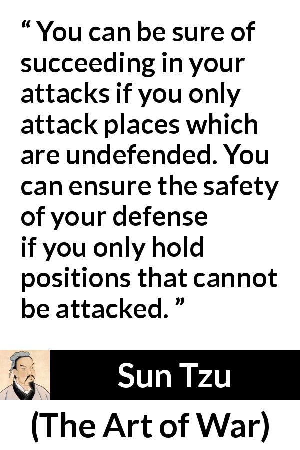 Sun Tzu quote about success from The Art of War - You can be sure of succeeding in your attacks if you only attack places which are undefended. You can ensure the safety of your defense if you only hold positions that cannot be attacked.