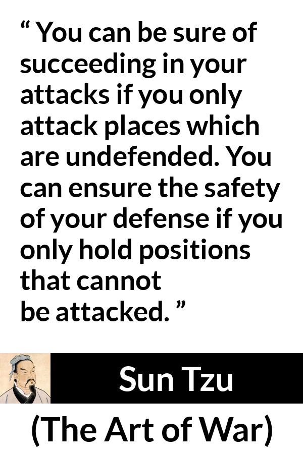 Sun Tzu quote about success from The Art of War - You can be sure of succeeding in your attacks if you only attack places which are undefended. You can ensure the safety of your defense if you only hold positions that cannot be attacked.