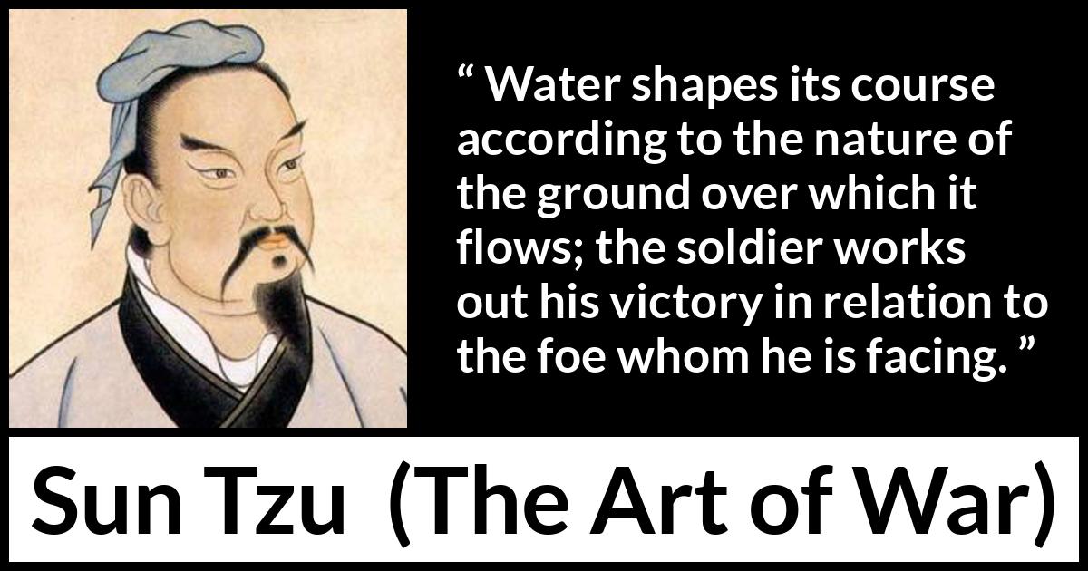 Sun Tzu quote about victory from The Art of War - Water shapes its course according to the nature of the ground over which it flows; the soldier works out his victory in relation to the foe whom he is facing.