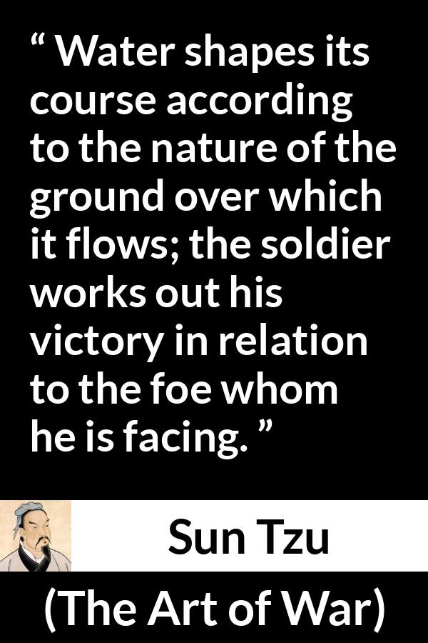 Sun Tzu quote about victory from The Art of War - Water shapes its course according to the nature of the ground over which it flows; the soldier works out his victory in relation to the foe whom he is facing.