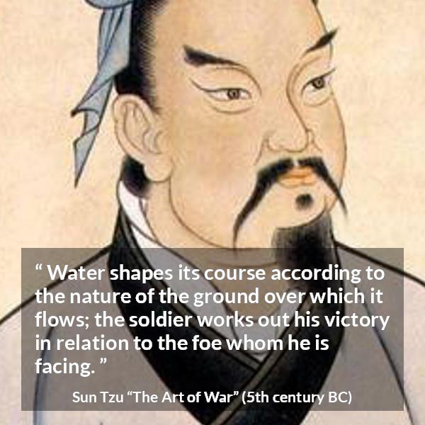 Sun Tzu quote about victory from The Art of War - Water shapes its course according to the nature of the ground over which it flows; the soldier works out his victory in relation to the foe whom he is facing.