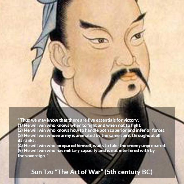 Sun Tzu quote about victory from The Art of War - Thus we may know that there are five essentials for victory:
(1) He will win who knows when to fight and when not to fight.
(2) He will win who knows how to handle both superior and inferior forces.
(3) He will win whose army is animated by the same spirit throughout all its ranks.
(4) He will win who, prepared himself, waits to take the enemy unprepared.
(5) He will win who has military capacity and is not interfered with by the sovereign.