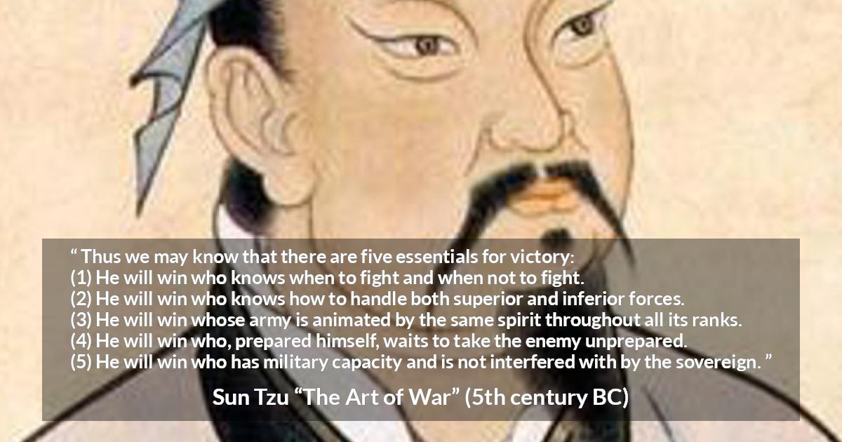 Sun Tzu quote about victory from The Art of War - Thus we may know that there are five essentials for victory:
(1) He will win who knows when to fight and when not to fight.
(2) He will win who knows how to handle both superior and inferior forces.
(3) He will win whose army is animated by the same spirit throughout all its ranks.
(4) He will win who, prepared himself, waits to take the enemy unprepared.
(5) He will win who has military capacity and is not interfered with by the sovereign.