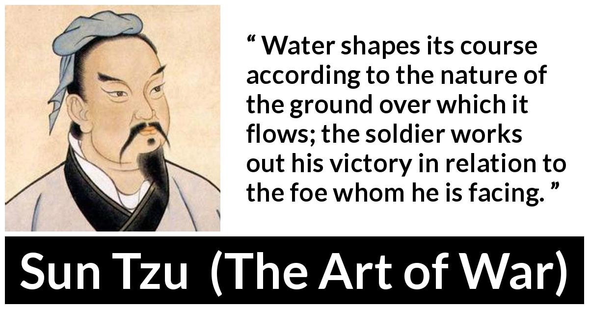 Sun Tzu quote about victory from The Art of War - Water shapes its course according to the nature of the ground over which it flows; the soldier works out his victory in relation to the foe whom he is facing.