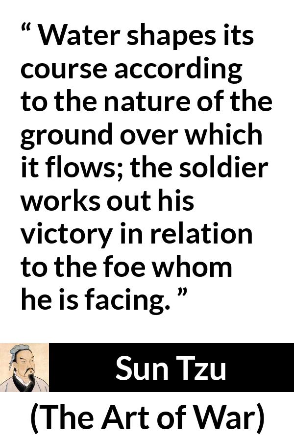 Sun Tzu quote about victory from The Art of War - Water shapes its course according to the nature of the ground over which it flows; the soldier works out his victory in relation to the foe whom he is facing.