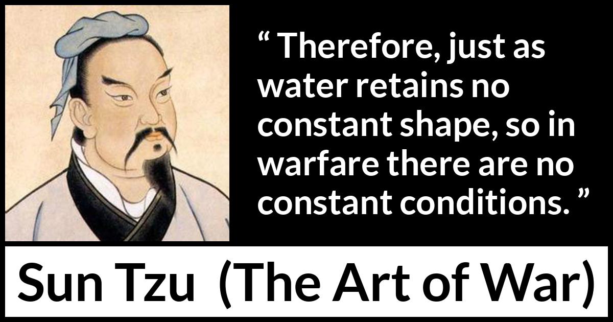 Sun Tzu quote about war from The Art of War - Therefore, just as water retains no constant shape, so in warfare there are no constant conditions.