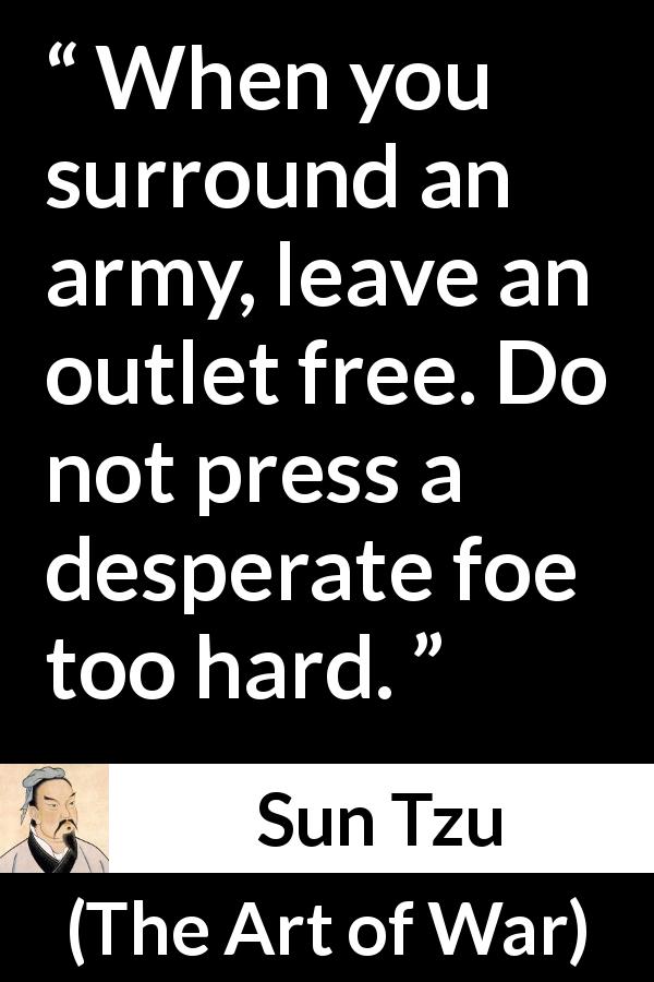 Sun Tzu quote about war from The Art of War - When you surround an army, leave an outlet free. Do not press a desperate foe too hard.