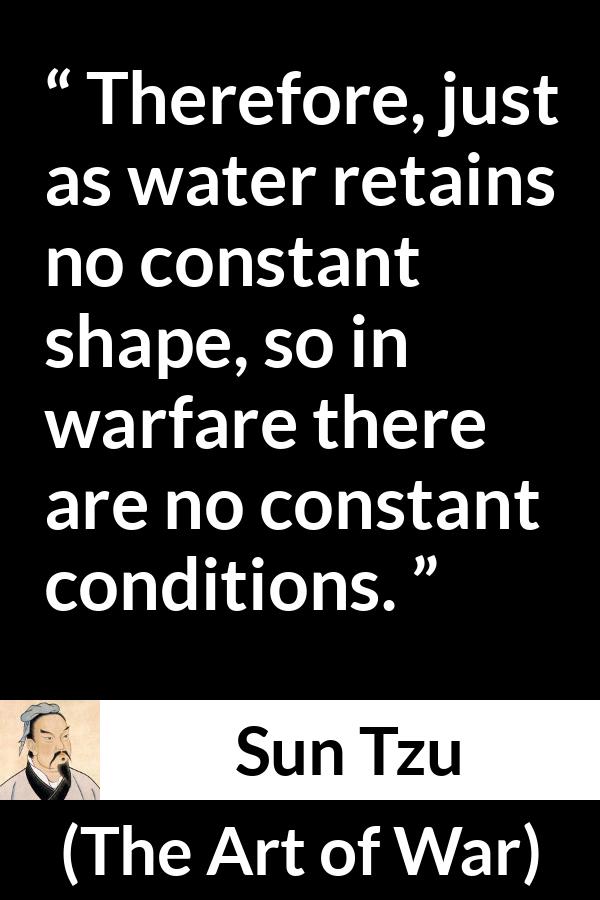 Sun Tzu quote about war from The Art of War - Therefore, just as water retains no constant shape, so in warfare there are no constant conditions.