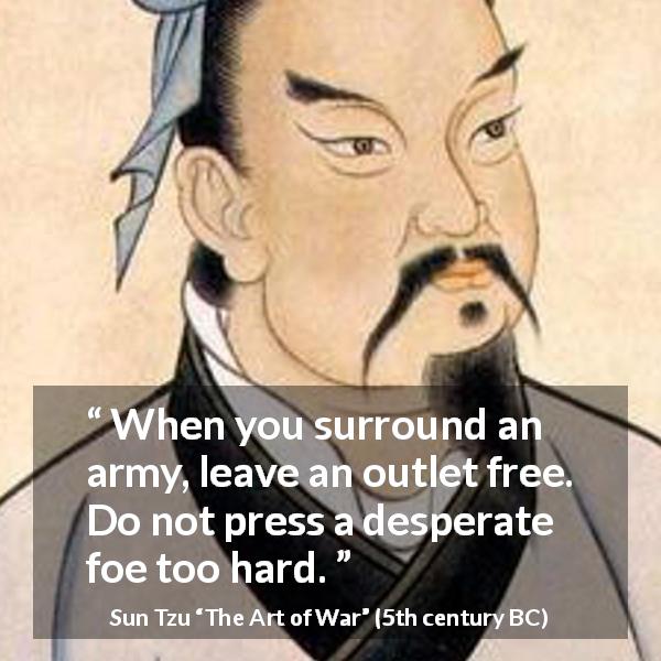 Sun Tzu quote about war from The Art of War - When you surround an army, leave an outlet free. Do not press a desperate foe too hard.