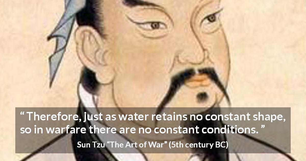 Sun Tzu quote about war from The Art of War - Therefore, just as water retains no constant shape, so in warfare there are no constant conditions.