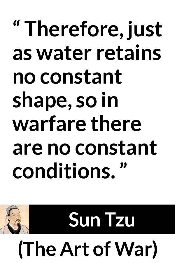 Sun Tzu quote about war from The Art of War - Therefore, just as water retains no constant shape, so in warfare there are no constant conditions.