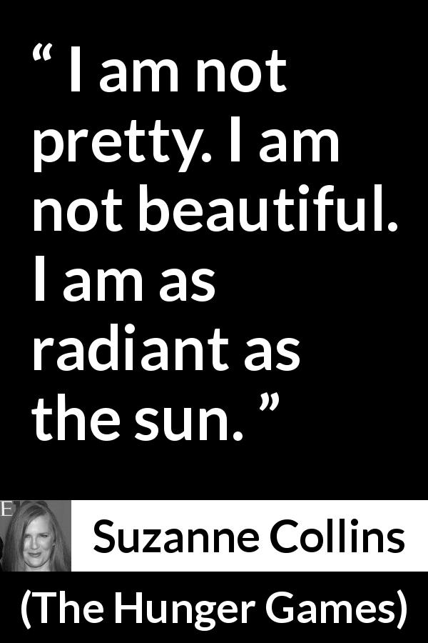 Suzanne Collins quote about beauty from The Hunger Games - I am not pretty. I am not beautiful. I am as radiant as the sun.