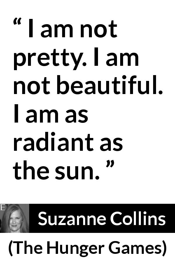 Suzanne Collins quote about beauty from The Hunger Games - I am not pretty. I am not beautiful. I am as radiant as the sun.