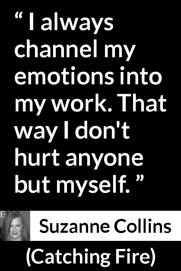 Suzanne Collins quote about emotions from Catching Fire - I always channel my emotions into my work. That way I don't hurt anyone but myself.