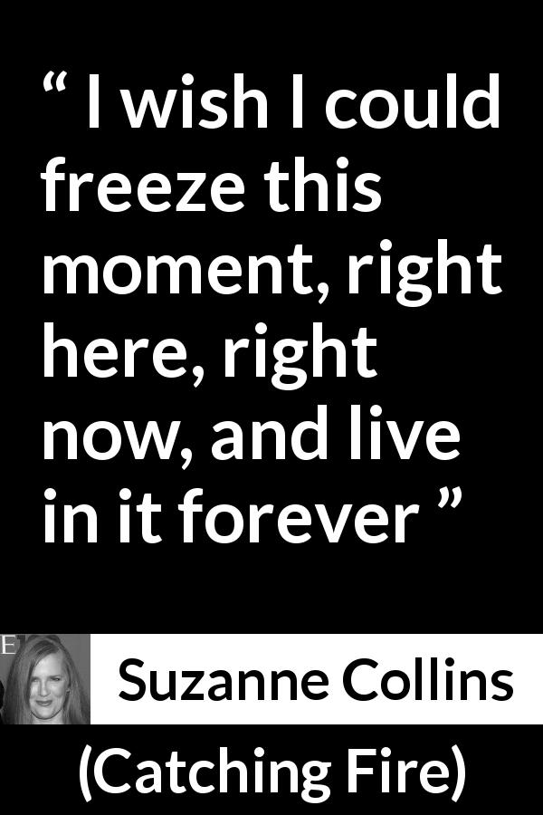 Suzanne Collins quote about living from Catching Fire - I wish I could freeze this moment, right here, right now, and live in it forever