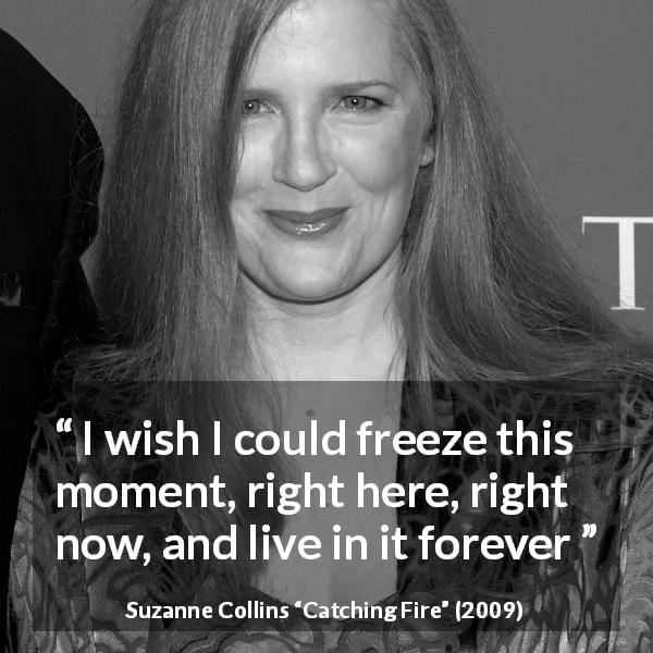 Suzanne Collins quote about living from Catching Fire - I wish I could freeze this moment, right here, right now, and live in it forever