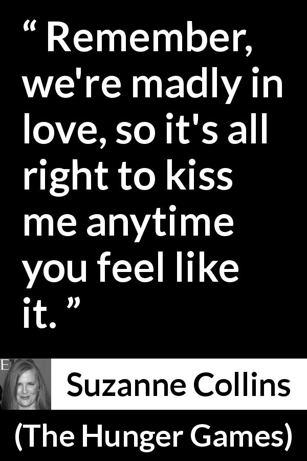 Suzanne Collins quote about love from The Hunger Games - Remember, we're madly in love, so it's all right to kiss me anytime you feel like it.