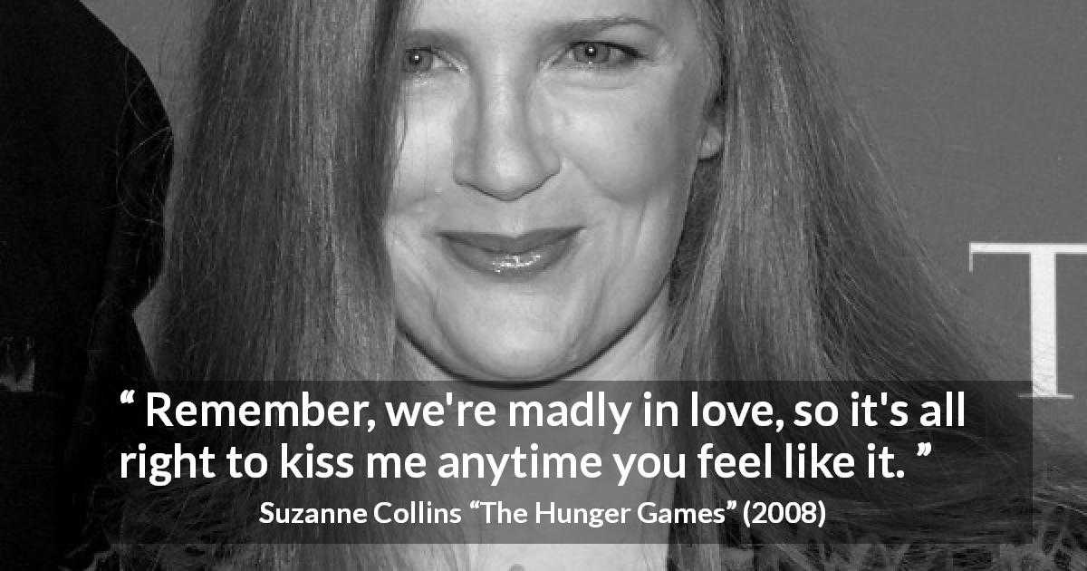 Suzanne Collins quote about love from The Hunger Games - Remember, we're madly in love, so it's all right to kiss me anytime you feel like it.