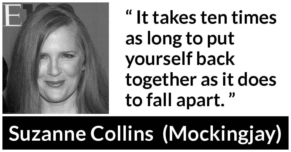 Suzanne Collins quote about time from Mockingjay - It takes ten times as long to put yourself back together as it does to fall apart.