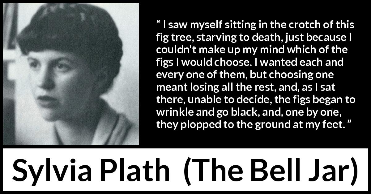 Sylvia Plath quote about choice from The Bell Jar - I saw myself sitting in the crotch of this fig tree, starving to death, just because I couldn't make up my mind which of the figs I would choose. I wanted each and every one of them, but choosing one meant losing all the rest, and, as I sat there, unable to decide, the figs began to wrinkle and go black, and, one by one, they plopped to the ground at my feet.