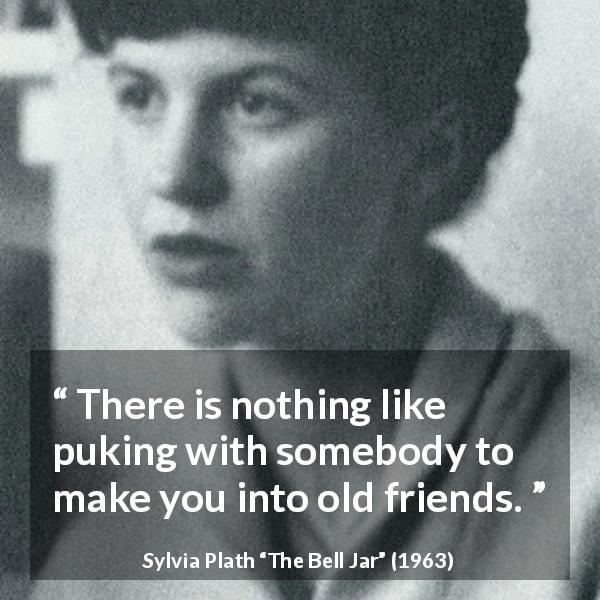 Sylvia Plath quote about friendship from The Bell Jar - There is nothing like puking with somebody to make you into old friends.