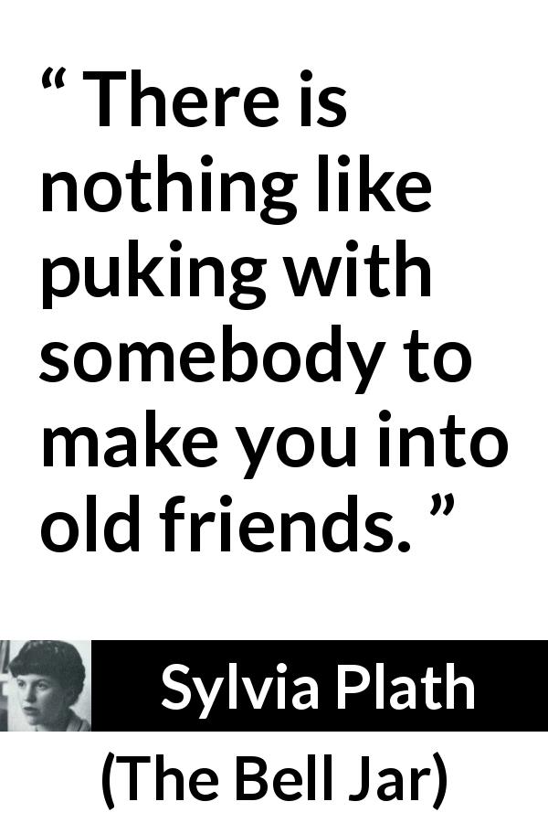 Sylvia Plath quote about friendship from The Bell Jar - There is nothing like puking with somebody to make you into old friends.
