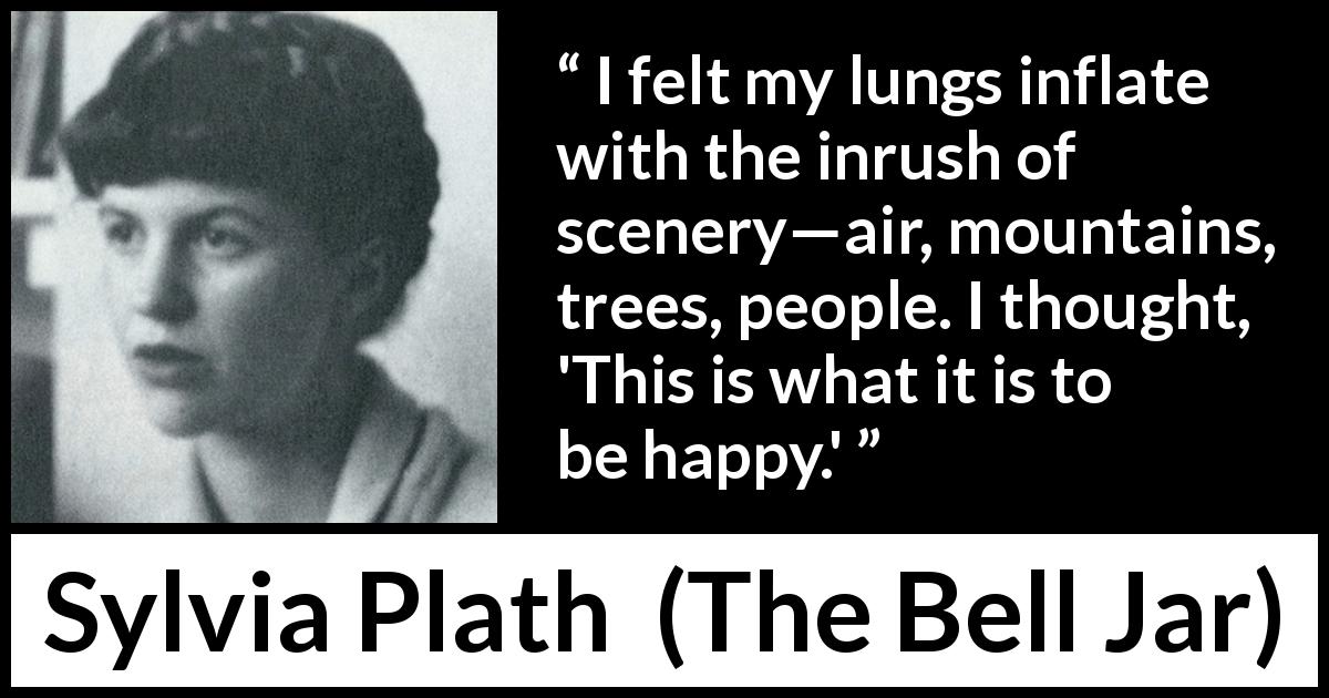 Sylvia Plath quote about happiness from The Bell Jar - I felt my lungs inflate with the inrush of scenery—air, mountains, trees, people. I thought, 'This is what it is to be happy.'