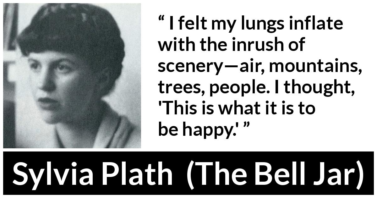 Sylvia Plath quote about happiness from The Bell Jar - I felt my lungs inflate with the inrush of scenery—air, mountains, trees, people. I thought, 'This is what it is to be happy.'