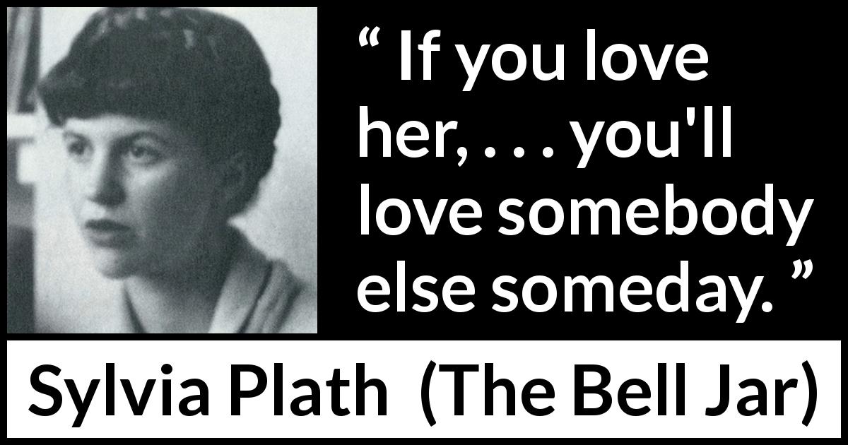 Sylvia Plath quote about love from The Bell Jar - If you love her, . . . you'll love somebody else someday.
