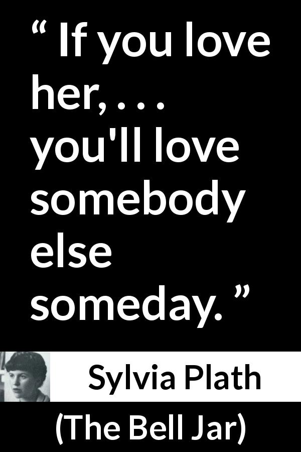 Sylvia Plath quote about love from The Bell Jar - If you love her, . . . you'll love somebody else someday.