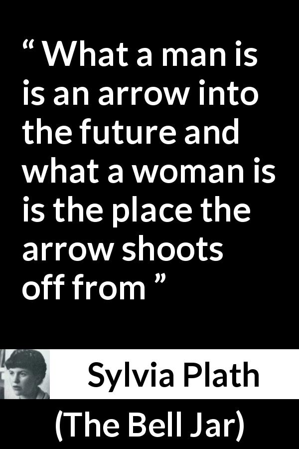 Sylvia Plath quote about men from The Bell Jar - What a man is is an arrow into the future and what a woman is is the place the arrow shoots off from
