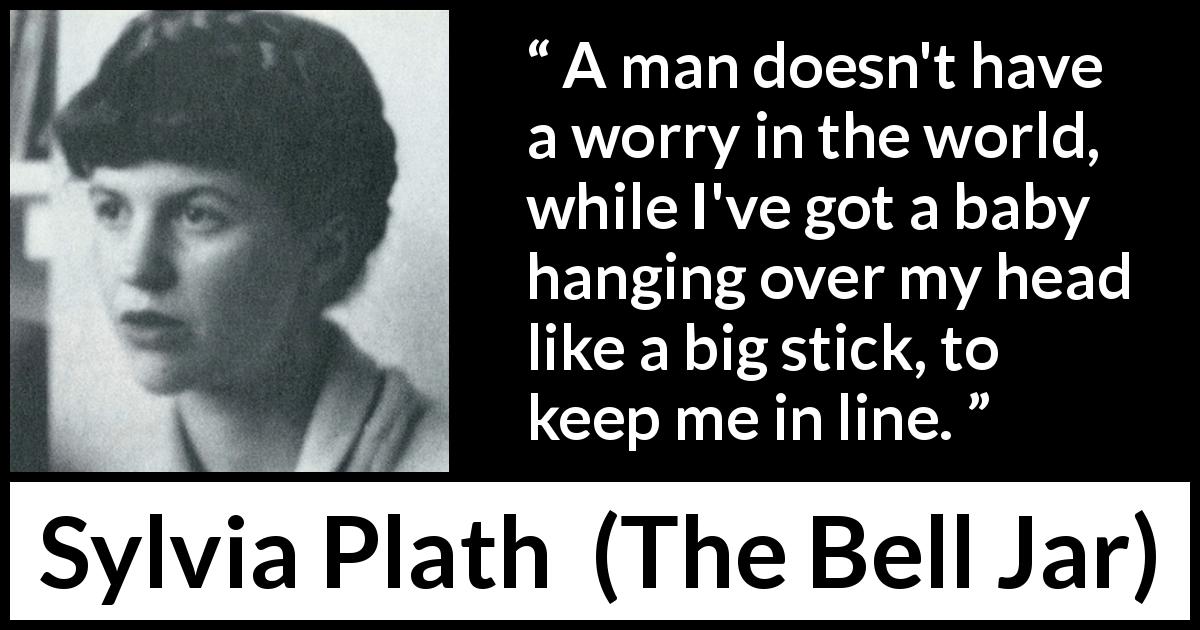 Sylvia Plath quote about motherhood from The Bell Jar - A man doesn't have a worry in the world, while I've got a baby hanging over my head like a big stick, to keep me in line.