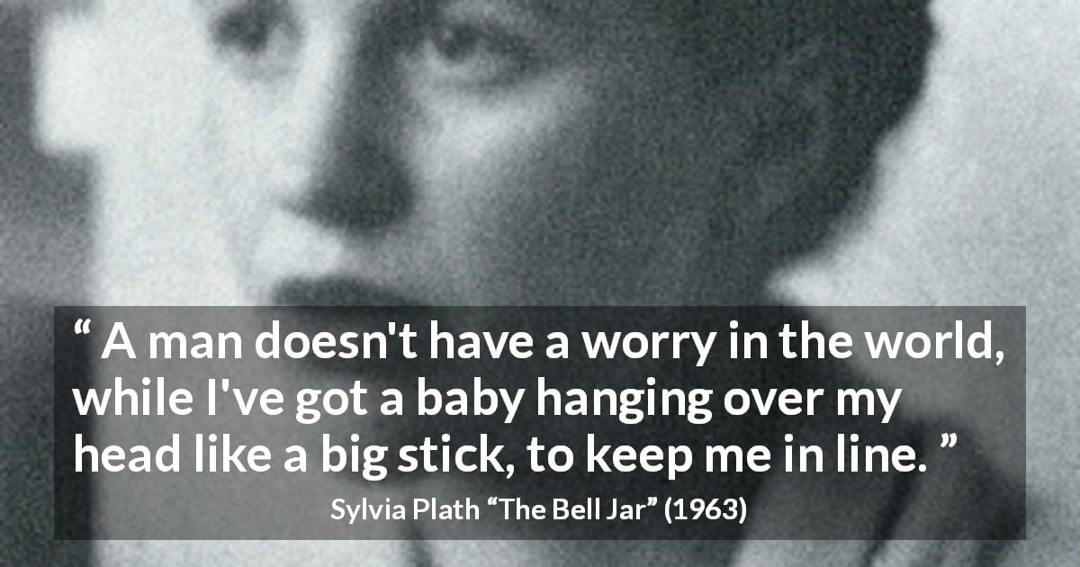 Sylvia Plath quote about motherhood from The Bell Jar - A man doesn't have a worry in the world, while I've got a baby hanging over my head like a big stick, to keep me in line.
