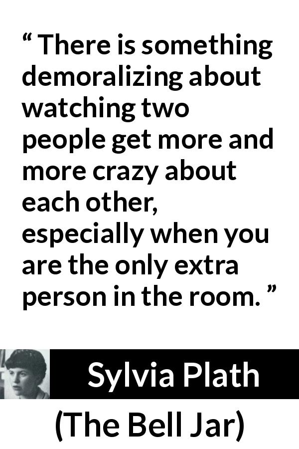 Sylvia Plath quote about romance from The Bell Jar - There is something demoralizing about watching two people get more and more crazy about each other, especially when you are the only extra person in the room.