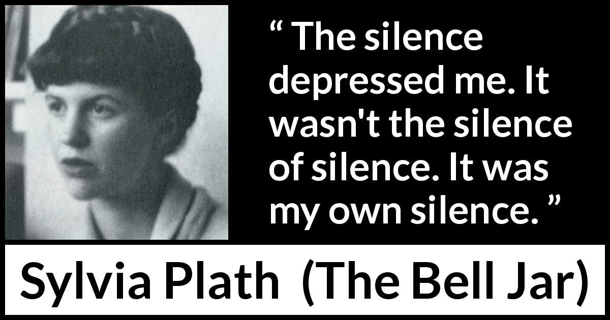 Sylvia Plath quote about silence from The Bell Jar - The silence depressed me. It wasn't the silence of silence. It was my own silence.