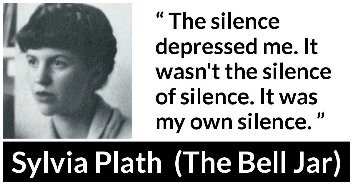 Sylvia Plath quote about silence from The Bell Jar - The silence depressed me. It wasn't the silence of silence. It was my own silence.
