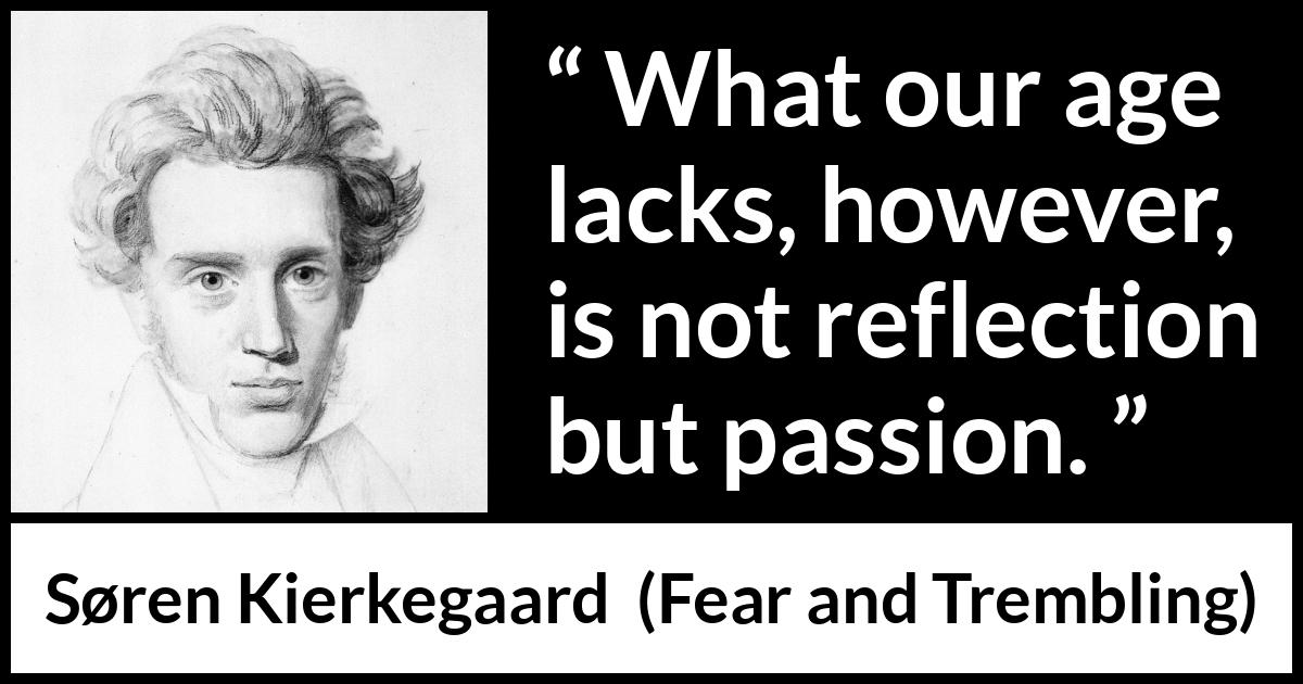 Søren Kierkegaard quote about passion from Fear and Trembling (1843) Søren Kierkegaard quote about passion from Fear and Trembling (1843) - What our age lacks, however, is not reflection but passion.