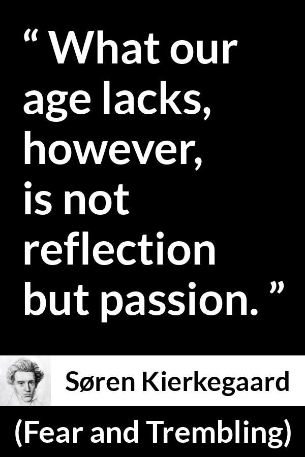 Søren Kierkegaard quote about passion from Fear and Trembling (1843) - What our age lacks, however, is not reflection but passion.