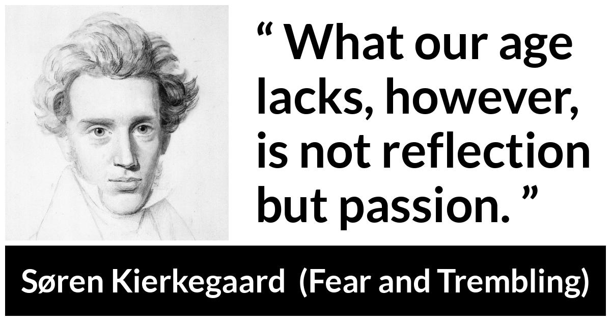 Søren Kierkegaard quote about passion from Fear and Trembling (1843) - What our age lacks, however, is not reflection but passion.
