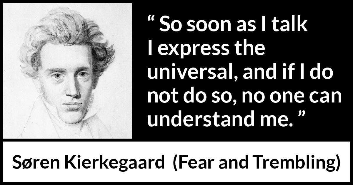 Søren Kierkegaard quote about understanding from Fear and Trembling (1843) Søren Kierkegaard quote about understanding from Fear and Trembling (1843) - So soon as I talk I express the universal, and if I do not do so, no one can understand me.