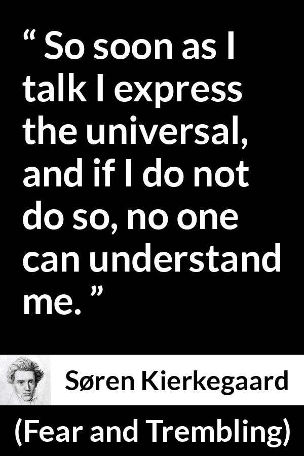 Søren Kierkegaard quote about understanding from Fear and Trembling (1843) - So soon as I talk I express the universal, and if I do not do so, no one can understand me.