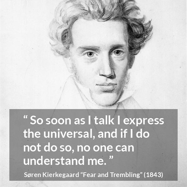 Søren Kierkegaard quote about understanding from Fear and Trembling (1843) - So soon as I talk I express the universal, and if I do not do so, no one can understand me.