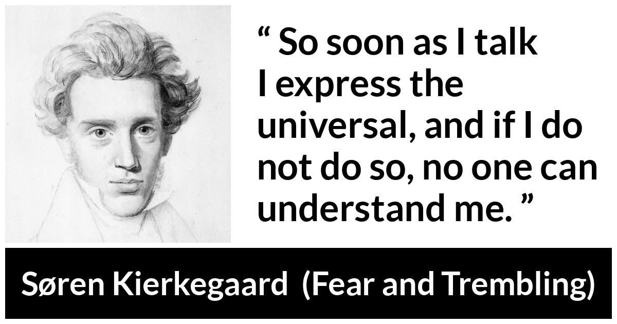 Søren Kierkegaard quote about understanding from Fear and Trembling (1843) - So soon as I talk I express the universal, and if I do not do so, no one can understand me.