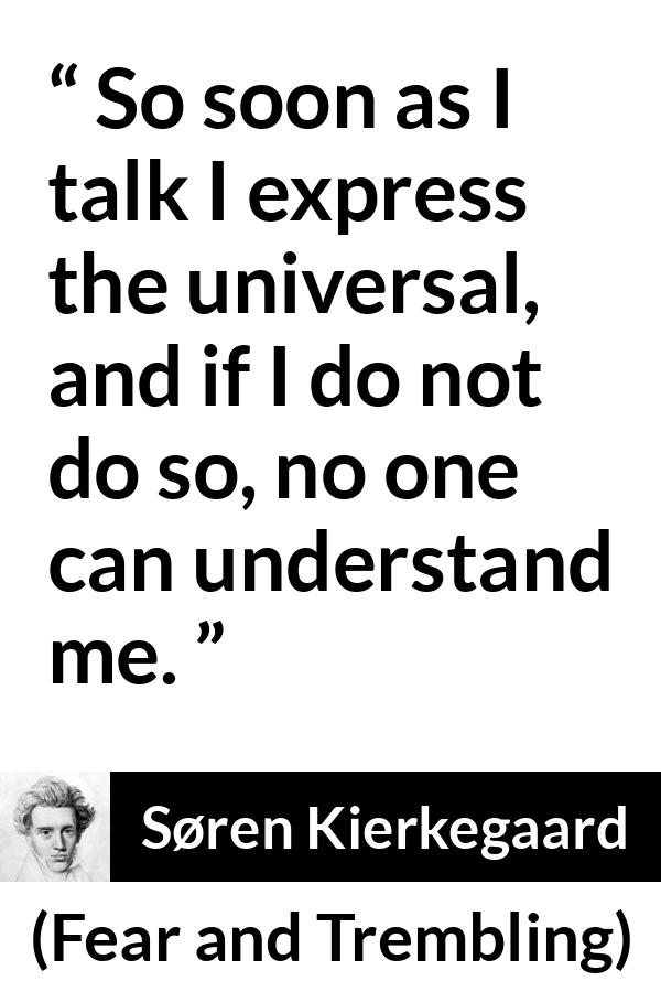 Søren Kierkegaard quote about understanding from Fear and Trembling (1843) - So soon as I talk I express the universal, and if I do not do so, no one can understand me.