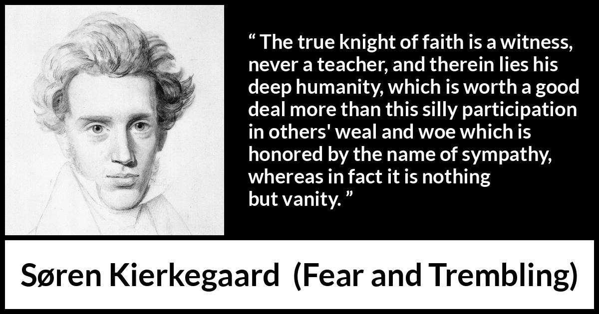 Søren Kierkegaard quote about vanity from Fear and Trembling (1843) Søren Kierkegaard quote about vanity from Fear and Trembling (1843) - The true knight of faith is a witness, never a teacher, and therein lies his deep humanity, which is worth a good deal more than this silly participation in others' weal and woe which is honored by the name of sympathy, whereas in fact it is nothing but vanity.