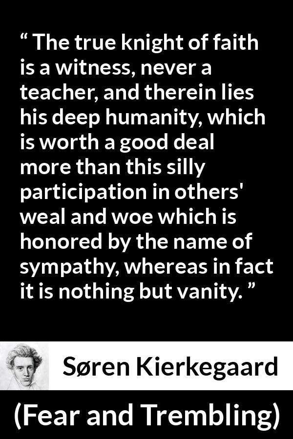 Søren Kierkegaard quote about vanity from Fear and Trembling (1843) - The true knight of faith is a witness, never a teacher, and therein lies his deep humanity, which is worth a good deal more than this silly participation in others' weal and woe which is honored by the name of sympathy, whereas in fact it is nothing but vanity.