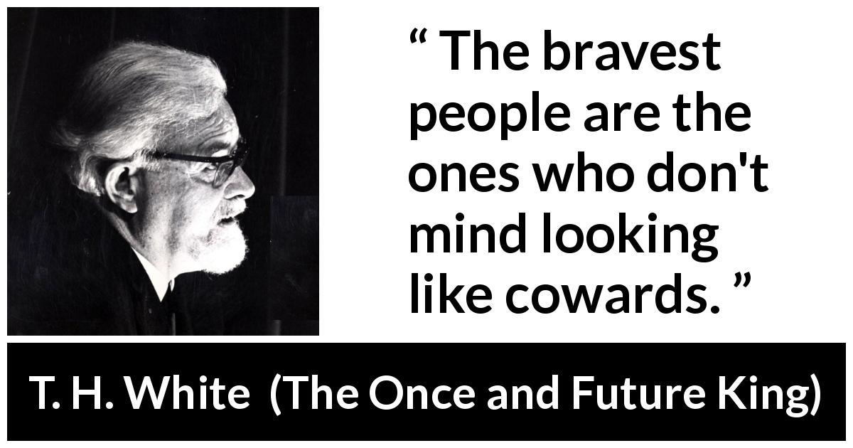 T. H. White quote about courage from The Once and Future King - The bravest people are the ones who don't mind looking like cowards.