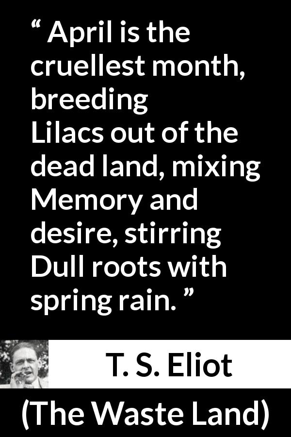 T. S. Eliot quote about spring from The Waste Land - April is the cruellest month, breeding
Lilacs out of the dead land, mixing
Memory and desire, stirring
Dull roots with spring rain.