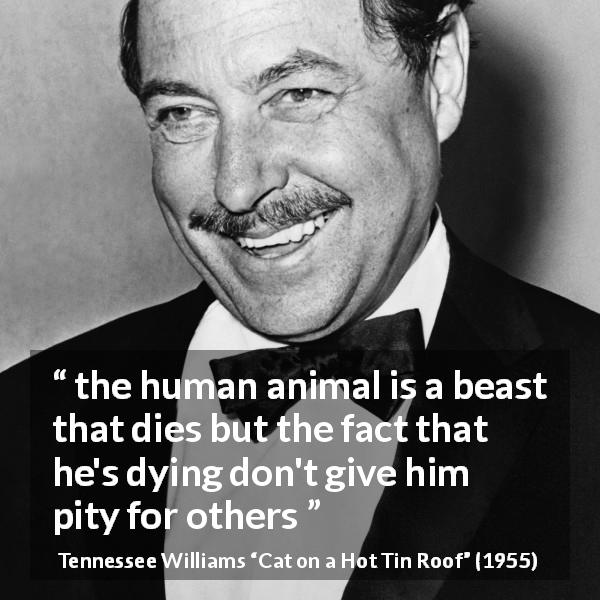 Tennessee Williams quote about death from Cat on a Hot Tin Roof - the human animal is a beast that dies but the fact that he's dying don't give him pity for others