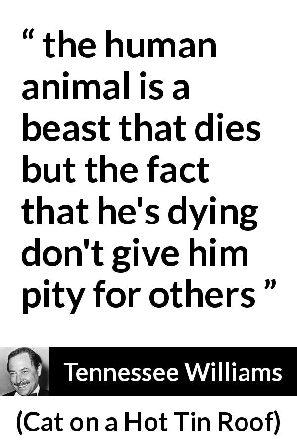 Tennessee Williams quote about death from Cat on a Hot Tin Roof - the human animal is a beast that dies but the fact that he's dying don't give him pity for others